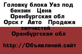 Головку блока Уаз под 80 бензин › Цена ­ 5 000 - Оренбургская обл., Орск г. Авто » Продажа запчастей   . Оренбургская обл.